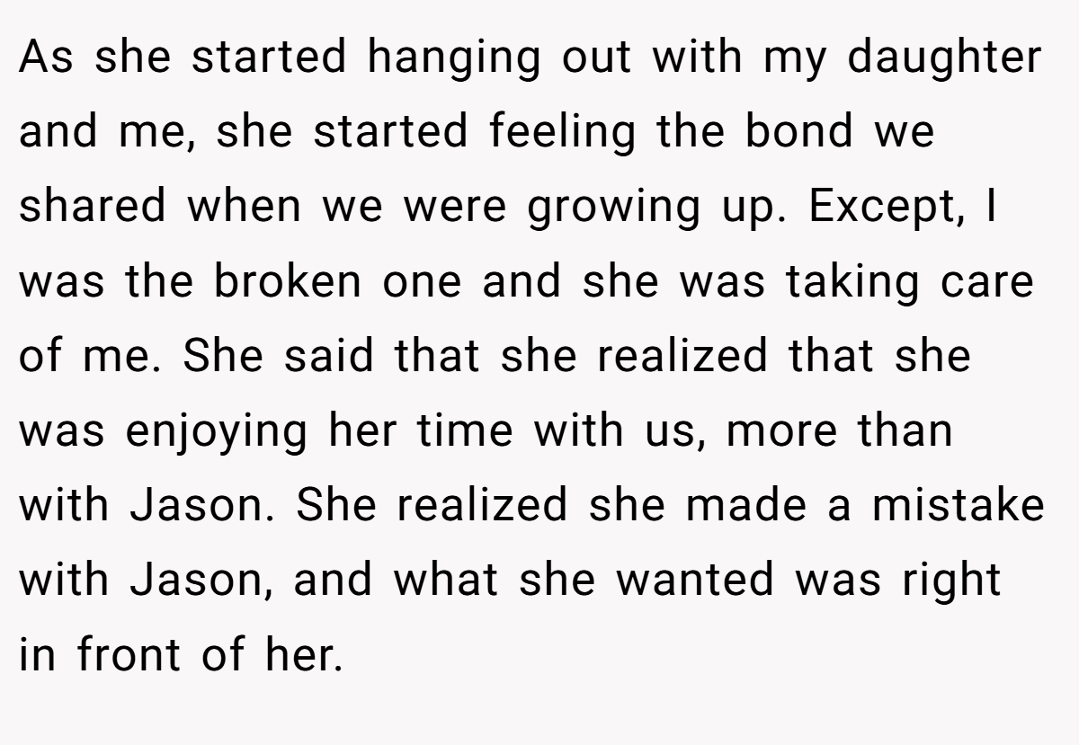 As she started hanging out with my daughter and me, she started feeling the bond we shared when we were growing up. Except, I was the broken one and she was taking care of me. She said that she realized that she was enjoying her time with us, more than with Jason. She realized she made a mistake with Jason, and what she wanted was right in front of her.