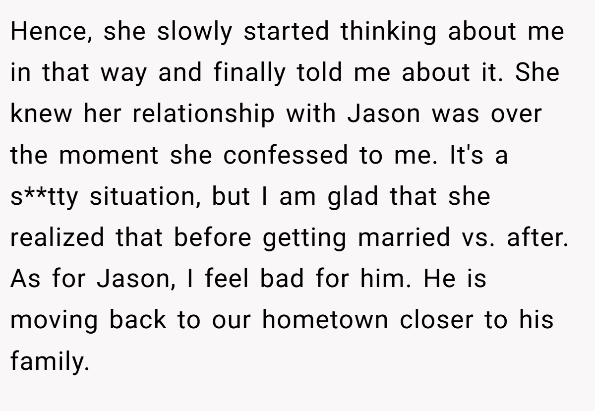 Hence, she slowly started thinking about me in that way and finally told me about it. She knew her relationship with Jason was over the moment she confessed to me. It's a s**tty situation, but I am glad that she realized that before getting married vs. after. As for Jason, I feel bad for him. He is moving back to our hometown closer to his family.