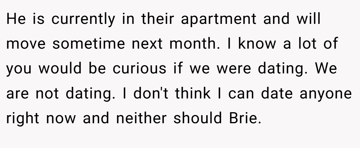 He is currently in their apartment and will move sometime next month. I know a lot of you would be curious if we were dating. We are not dating. I don't think I can date anyone right now and neither should Brie.