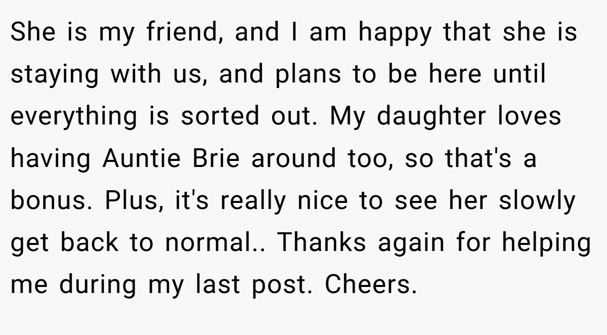 She is my friend, and I am happy that she is staying with us, and plans to be here until everything is sorted out. My daughter loves having Auntie Brie around too, so that's a bonus. Plus, it's really nice to see her slowly get back to normal.. Thanks again for helping me during my last post. Cheers.