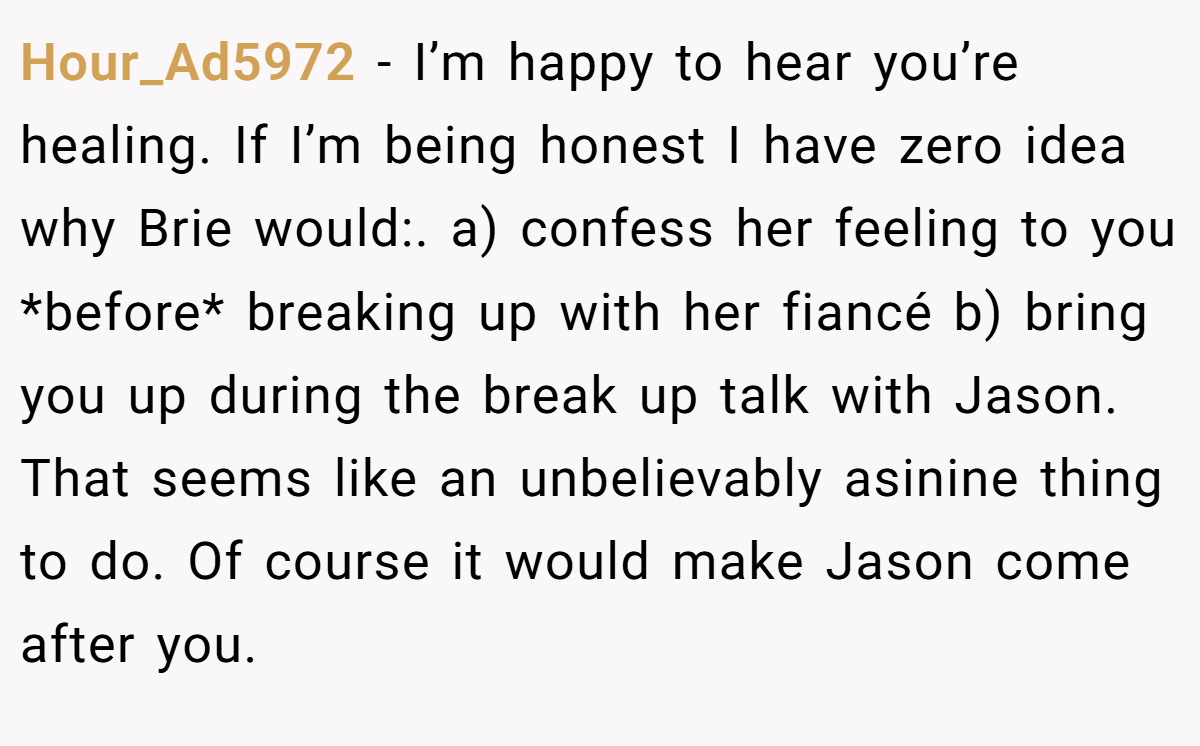 Hour_Ad5972 − I’m happy to hear you’re healing. If I’m being honest I have zero idea why Brie would:. a) confess her feeling to you *before* breaking up with her fiancé b) bring you up during the break up talk with Jason. That seems like an unbelievably asinine thing to do. Of course it would make Jason come after you.