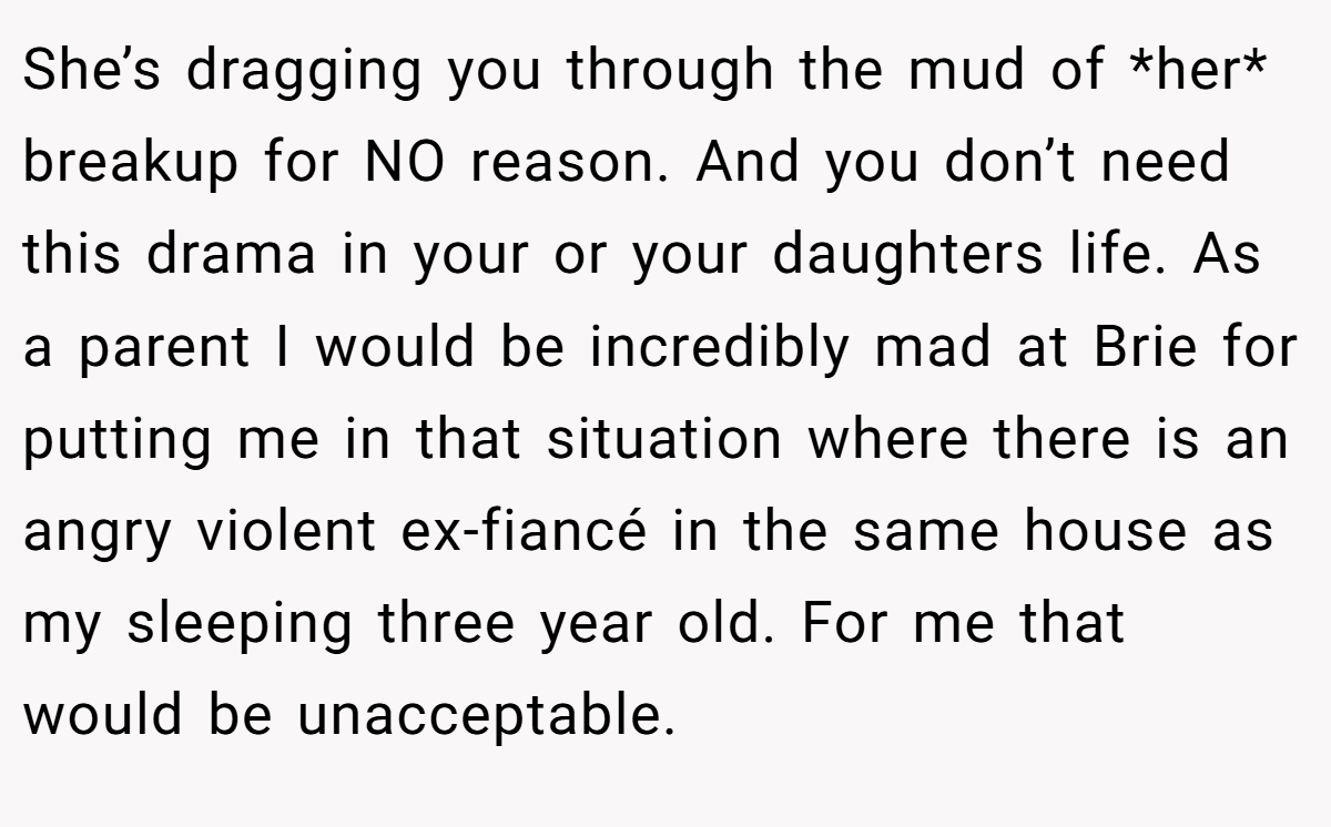 She’s dragging you through the mud of *her* breakup for NO reason. And you don’t need this drama in your or your daughters life. As a parent I would be incredibly mad at Brie for putting me in that situation where there is an angry violent ex-fiancé in the same house as my sleeping three year old. For me that would be unacceptable.