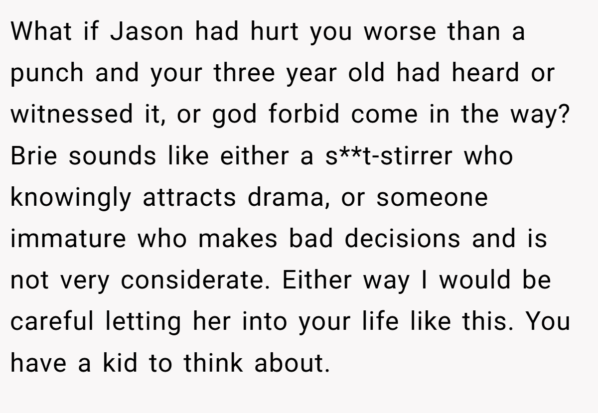 What if Jason had hurt you worse than a punch and your three year old had heard or witnessed it, or god forbid come in the way? Brie sounds like either a s**t-stirrer who knowingly attracts drama, or someone immature who makes bad decisions and is not very considerate. Either way I would be careful letting her into your life like this. You have a kid to think about.
