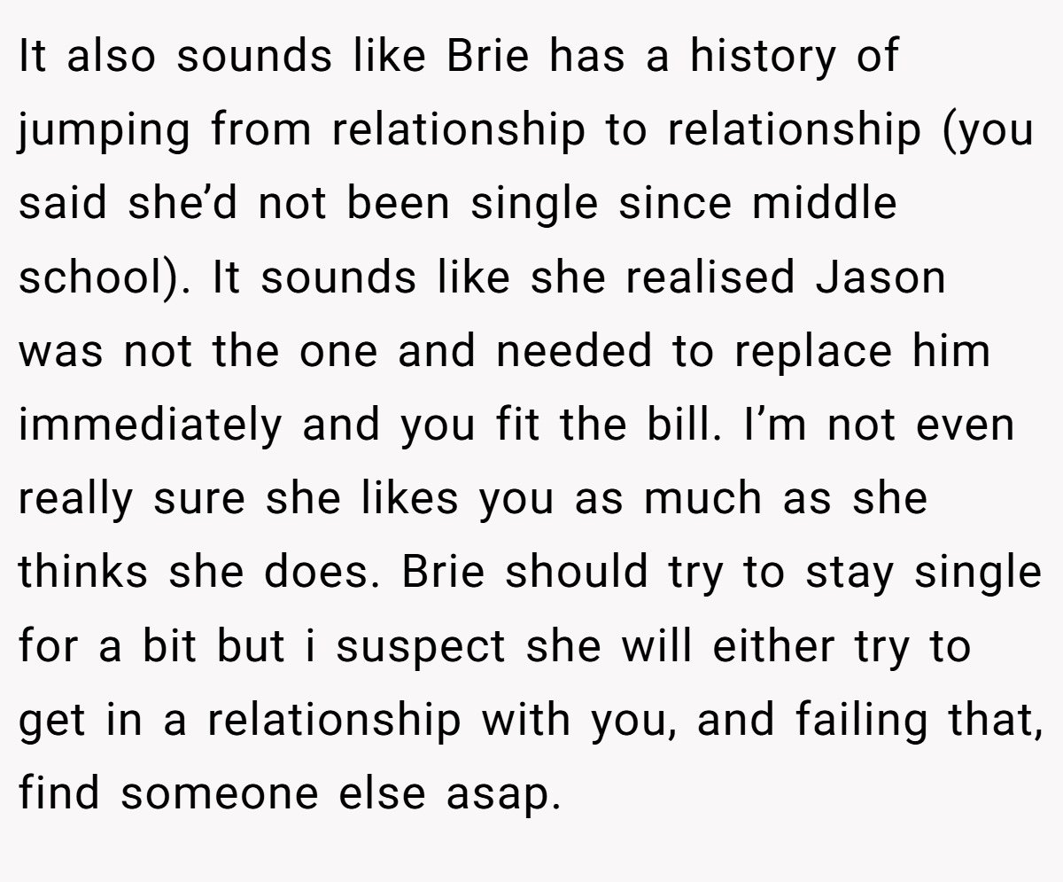 It also sounds like Brie has a history of jumping from relationship to relationship (you said she’d not been single since middle school). It sounds like she realised Jason was not the one and needed to replace him immediately and you fit the bill. I’m not even really sure she likes you as much as she thinks she does. Brie should try to stay single for a bit but i suspect she will either try to get in a relationship with you, and failing that, find someone else asap.