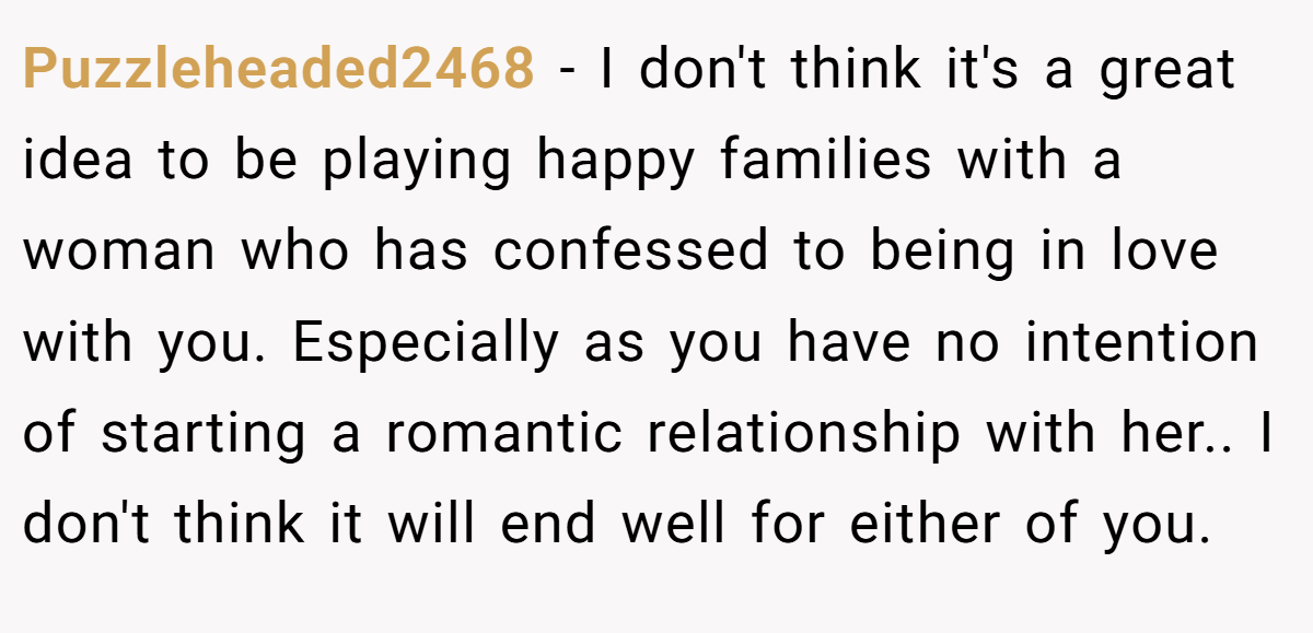 Puzzleheaded2468 − I don't think it's a great idea to be playing happy families with a woman who has confessed to being in love with you. Especially as you have no intention of starting a romantic relationship with her.. I don't think it will end well for either of you.