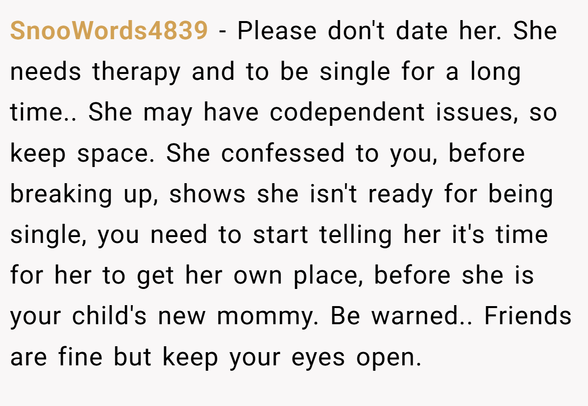 SnooWords4839 − Please don't date her. She needs therapy and to be single for a long time.. She may have codependent issues, so keep space. She confessed to you, before breaking up, shows she isn't ready for being single, you need to start telling her it's time for her to get her own place, before she is your child's new mommy. Be warned.. Friends are fine but keep your eyes open.