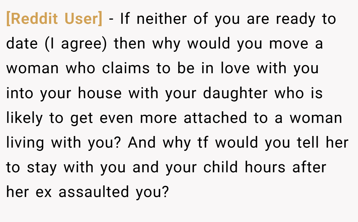 [Reddit User] − If neither of you are ready to date (I agree) then why would you move a woman who claims to be in love with you into your house with your daughter who is likely to get even more attached to a woman living with you? And why tf would you tell her to stay with you and your child hours after her ex assaulted you?