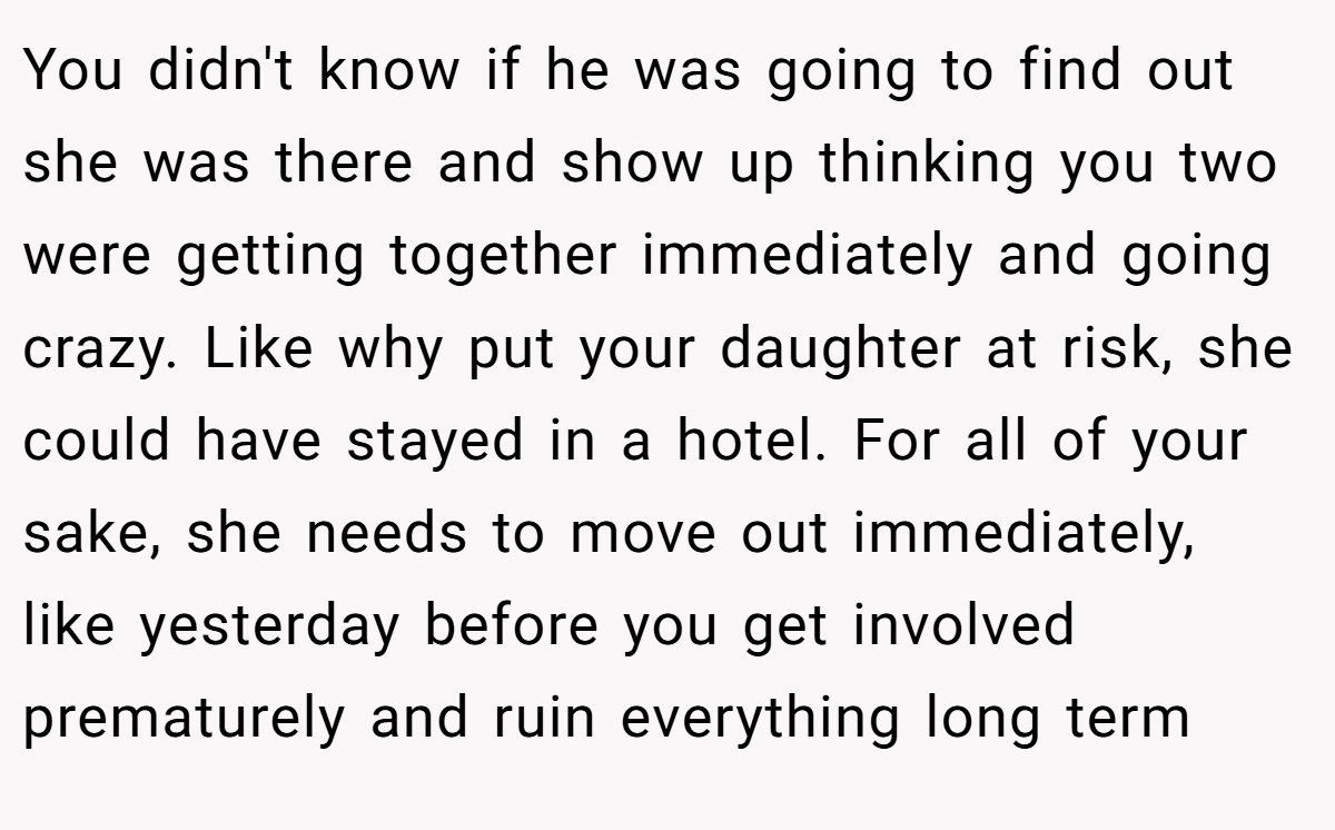 You didn't know if he was going to find out she was there and show up thinking you two were getting together immediately and going crazy. Like why put your daughter at risk, she could have stayed in a hotel. For all of your sake, she needs to move out immediately, like yesterday before you get involved prematurely and ruin everything long term
