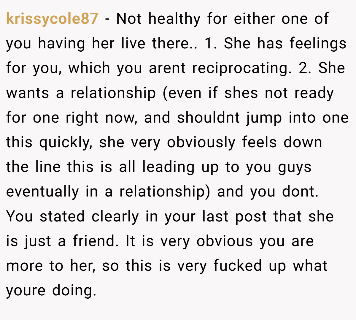 krissycole87 − Not healthy for either one of you having her live there.. 1. She has feelings for you, which you arent reciprocating. 2. She wants a relationship (even if shes not ready for one right now, and shouldnt jump into one this quickly, she very obviously feels down the line this is all leading up to you guys eventually in a relationship) and you dont. You stated clearly in your last post that she is just a friend. It is very obvious you are more to her, so this is very fucked up what youre doing.