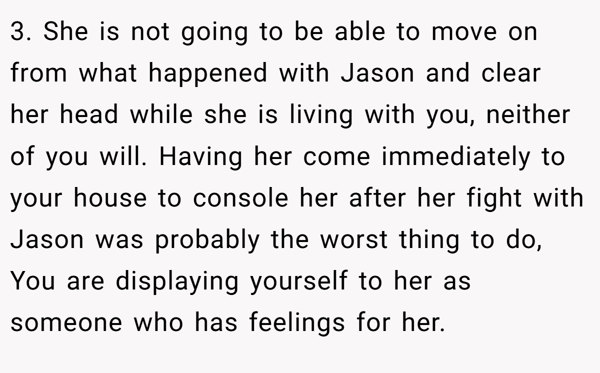 3. She is not going to be able to move on from what happened with Jason and clear her head while she is living with you, neither of you will. Having her come immediately to your house to console her after her fight with Jason was probably the worst thing to do, You are displaying yourself to her as someone who has feelings for her.