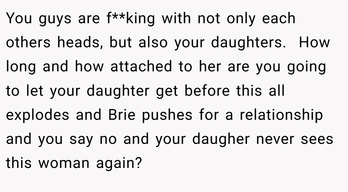 You guys are f**king with not only each others heads, but also your daughters.  How long and how attached to her are you going to let your daughter get before this all explodes and Brie pushes for a relationship and you say no and your daugher never sees this woman again?