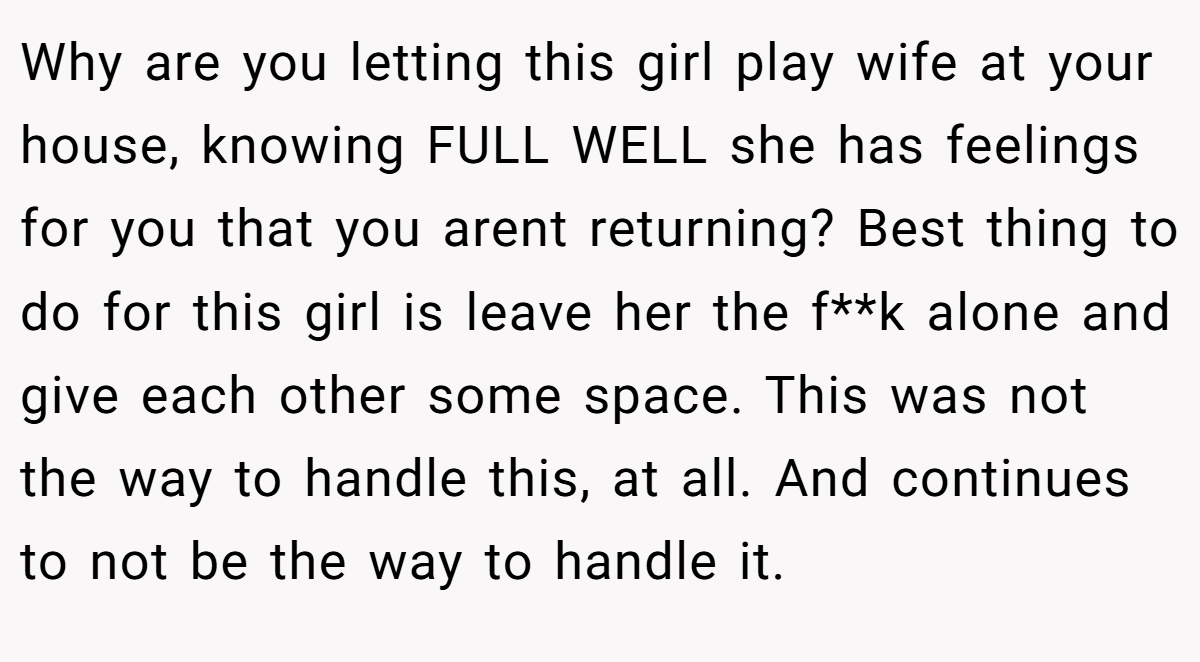 Why are you letting this girl play wife at your house, knowing FULL WELL she has feelings for you that you arent returning? Best thing to do for this girl is leave her the f**k alone and give each other some space. This was not the way to handle this, at all. And continues to not be the way to handle it.