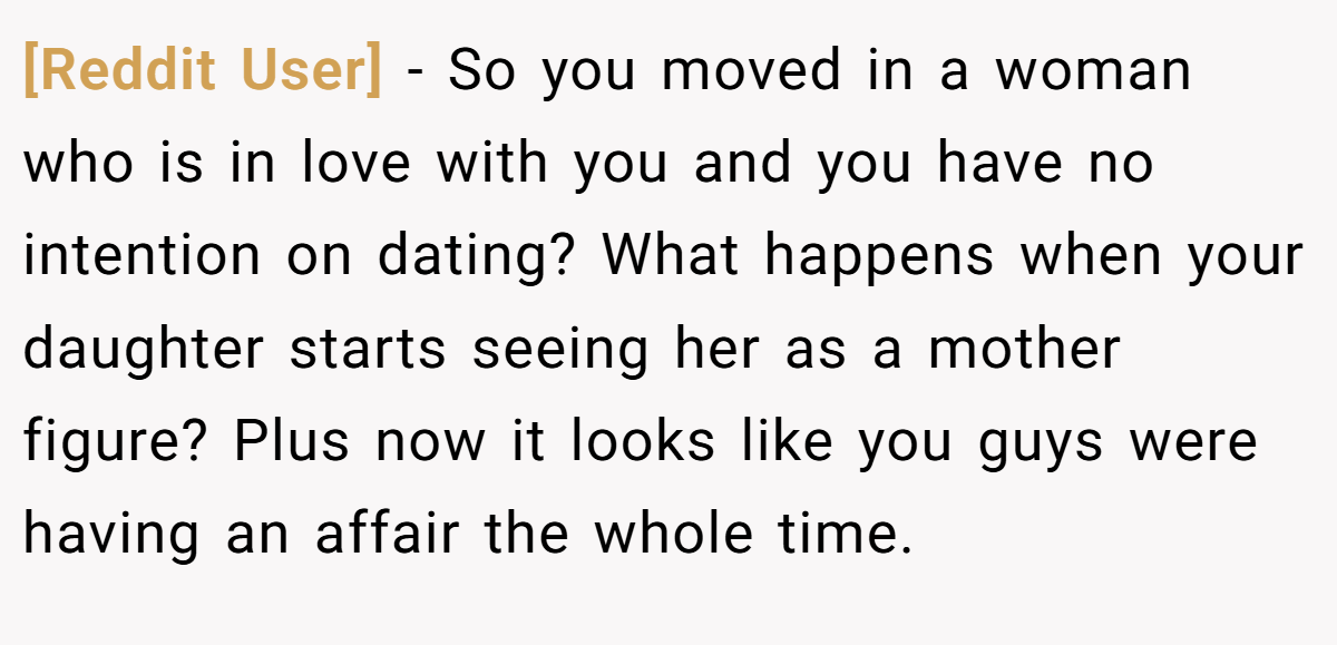[Reddit User] − So you moved in a woman who is in love with you and you have no intention on dating? What happens when your daughter starts seeing her as a mother figure? Plus now it looks like you guys were having an affair the whole time. 