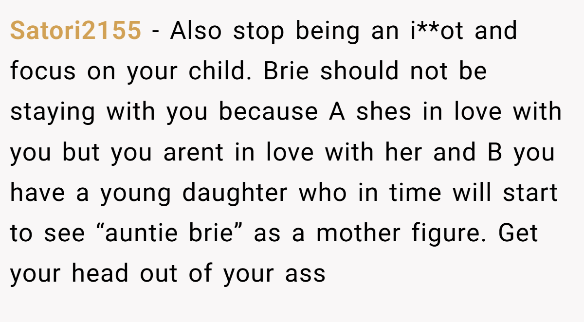 Satori2155 − Also stop being an i**ot and focus on your child. Brie should not be staying with you because A shes in love with you but you arent in love with her and B you have a young daughter who in time will start to see “auntie brie” as a mother figure. Get your head out of your ass
