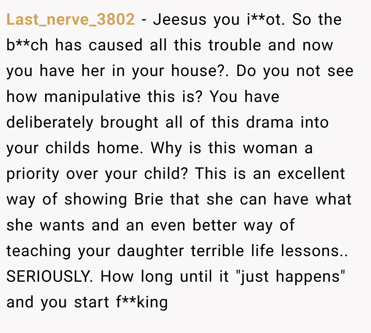 Last_nerve_3802 − Jeesus you i**ot. So the b**ch has caused all this trouble and now you have her in your house?. Do you not see how manipulative this is? You have deliberately brought all of this drama into your childs home. Why is this woman a priority over your child? This is an excellent way of showing Brie that she can have what she wants and an even better way of teaching your daughter terrible life lessons.. SERIOUSLY. How long until it 