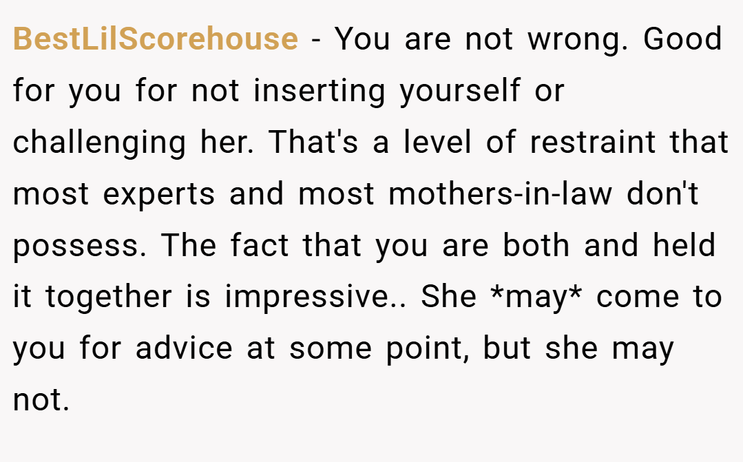 BestLilScorehouse − You are not wrong. Good for you for not inserting yourself or challenging her. That's a level of restraint that most experts and most mothers-in-law don't possess. The fact that you are both and held it together is impressive.. She *may* come to you for advice at some point, but she may not.