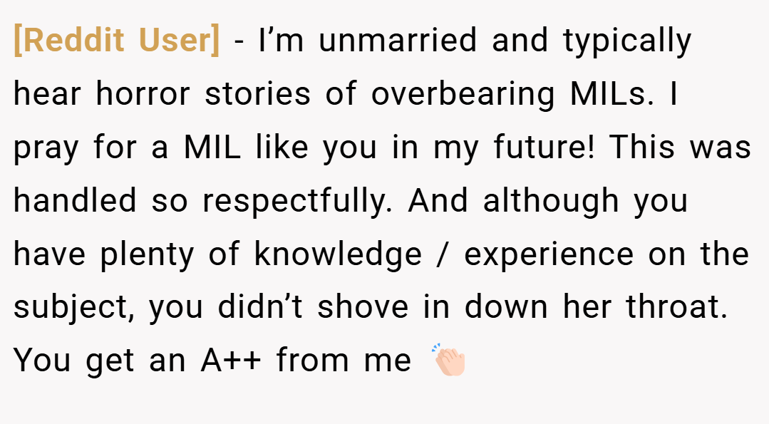 [Reddit User] − I’m unmarried and typically hear horror stories of overbearing MILs. I pray for a MIL like you in my future! This was handled so respectfully. And although you have plenty of knowledge / experience on the subject, you didn’t shove in down her throat. You get an A++ from me 👏🏻