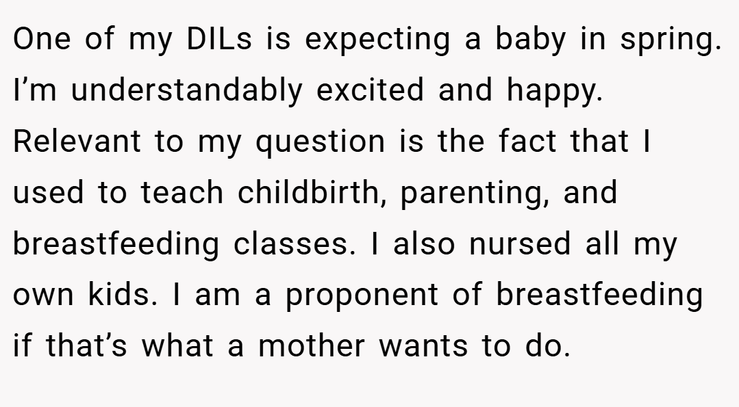 One of my DILs is expecting a baby in spring. I’m understandably excited and happy. Relevant to my question is the fact that I used to teach childbirth, parenting, and breastfeeding classes. I also nursed all my own kids. I am a proponent of breastfeeding if that’s what a mother wants to do.