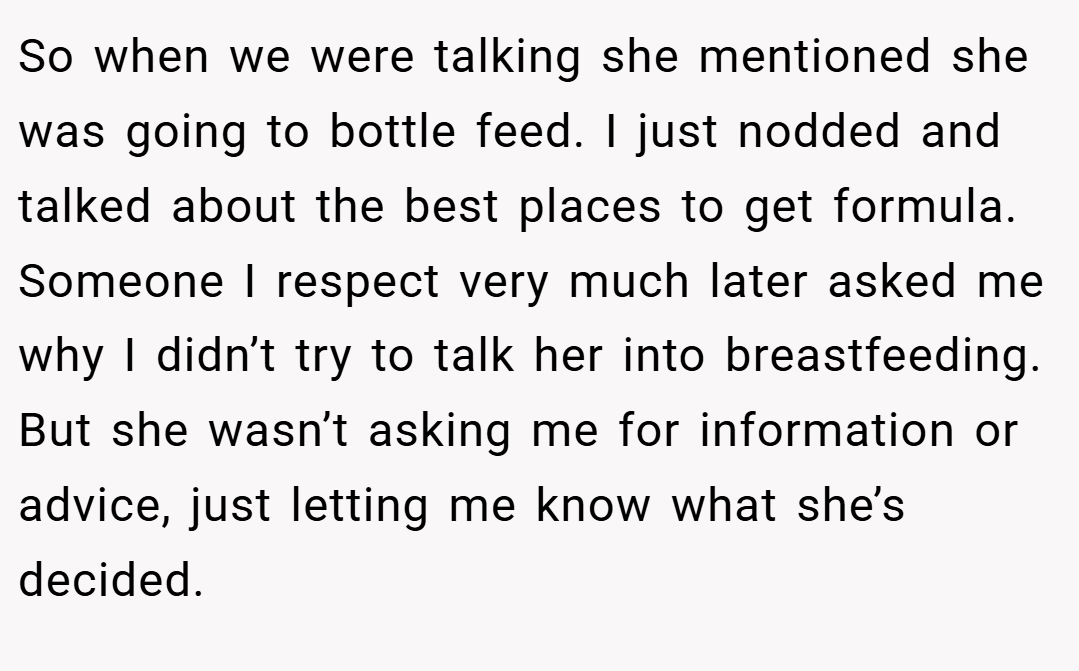 So when we were talking she mentioned she was going to bottle feed. I just nodded and talked about the best places to get formula. Someone I respect very much later asked me why I didn’t try to talk her into breastfeeding. But she wasn’t asking me for information or advice, just letting me know what she’s decided.
