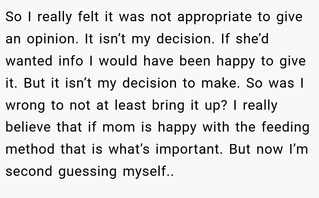 So I really felt it was not appropriate to give an opinion. It isn’t my decision. If she’d wanted info I would have been happy to give it. But it isn’t my decision to make. So was I wrong to not at least bring it up? I really believe that if mom is happy with the feeding method that is what’s important. But now I’m second guessing myself..