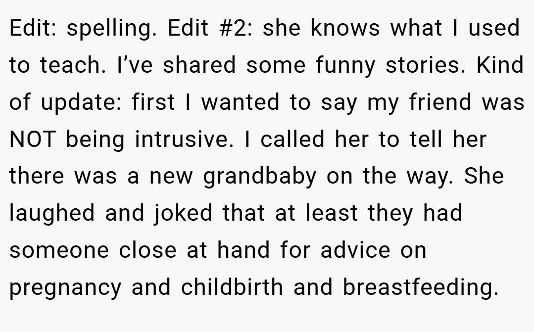 Edit: spelling. Edit #2: she knows what I used to teach. I’ve shared some funny stories. Kind of update: first I wanted to say my friend was NOT being intrusive. I called her to tell her there was a new grandbaby on the way. She laughed and joked that at least they had someone close at hand for advice on pregnancy and childbirth and breastfeeding.