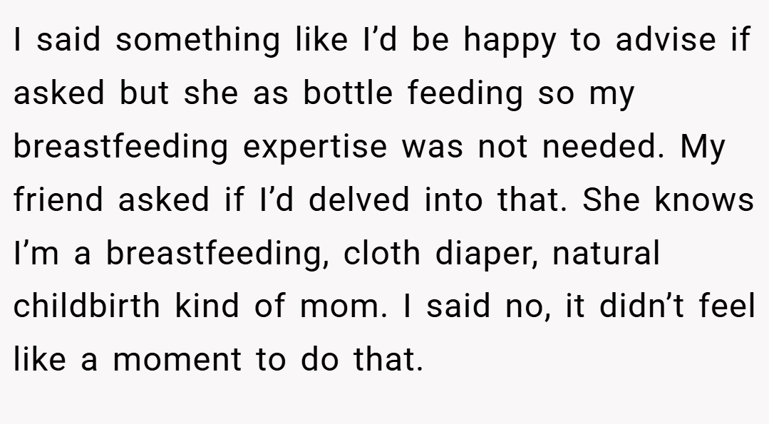 I said something like I’d be happy to advise if asked but she as bottle feeding so my breastfeeding expertise was not needed. My friend asked if I’d delved into that. She knows I’m a breastfeeding, cloth diaper, natural childbirth kind of mom. I said no, it didn’t feel like a moment to do that.