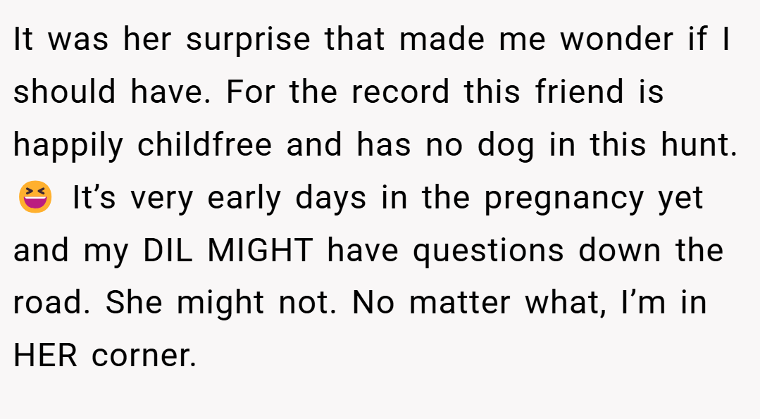 It was her surprise that made me wonder if I should have. For the record this friend is happily childfree and has no dog in this hunt. 😆 It’s very early days in the pregnancy yet and my DIL MIGHT have questions down the road. She might not. No matter what, I’m in HER corner.
