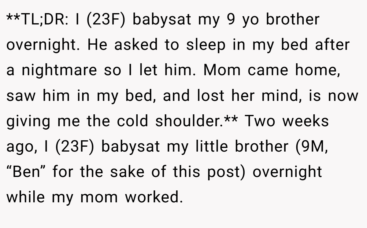 **TL;DR: I (23F) babysat my 9 yo brother overnight. He asked to sleep in my bed after a nightmare so I let him. Mom came home, saw him in my bed, and lost her mind, is now giving me the cold shoulder.** Two weeks ago, I (23F) babysat my little brother (9M, “Ben” for the sake of this post) overnight while my mom worked.