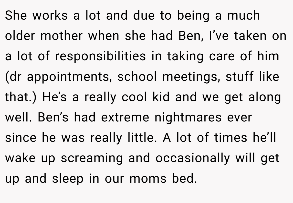 She works a lot and due to being a much older mother when she had Ben, I’ve taken on a lot of responsibilities in taking care of him (dr appointments, school meetings, stuff like that.) He’s a really cool kid and we get along well. Ben’s had extreme nightmares ever since he was really little. A lot of times he’ll wake up screaming and occasionally will get up and sleep in our moms bed.