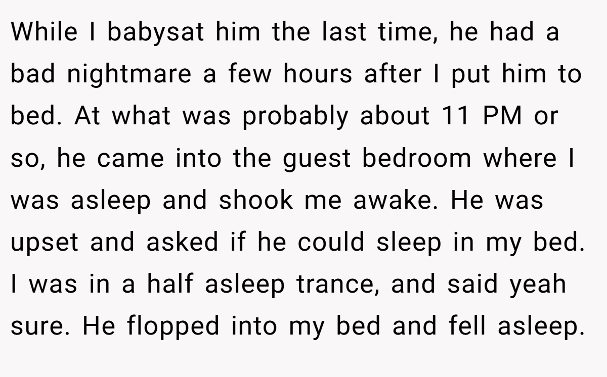While I babysat him the last time, he had a bad nightmare a few hours after I put him to bed. At what was probably about 11 PM or so, he came into the guest bedroom where I was asleep and shook me awake. He was upset and asked if he could sleep in my bed. I was in a half asleep trance, and said yeah sure. He flopped into my bed and fell asleep.