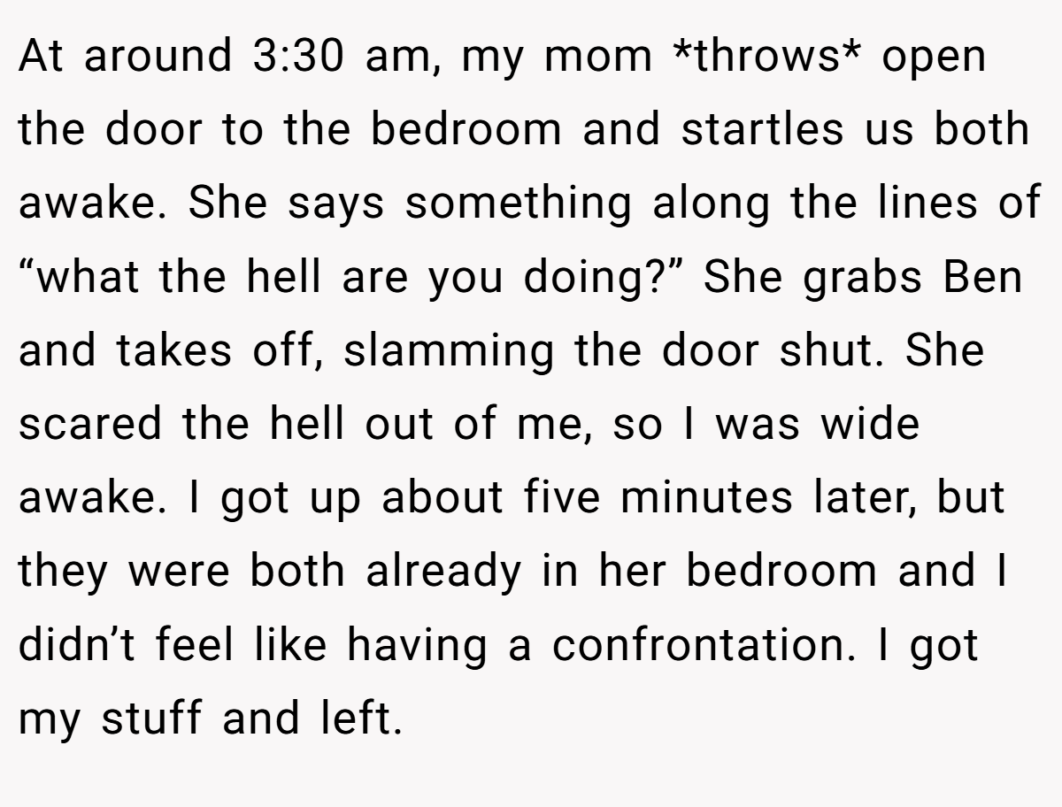 At around 3:30 am, my mom *throws* open the door to the bedroom and startles us both awake. She says something along the lines of “what the hell are you doing?” She grabs Ben and takes off, slamming the door shut. She scared the hell out of me, so I was wide awake. I got up about five minutes later, but they were both already in her bedroom and I didn’t feel like having a confrontation. I got my stuff and left.