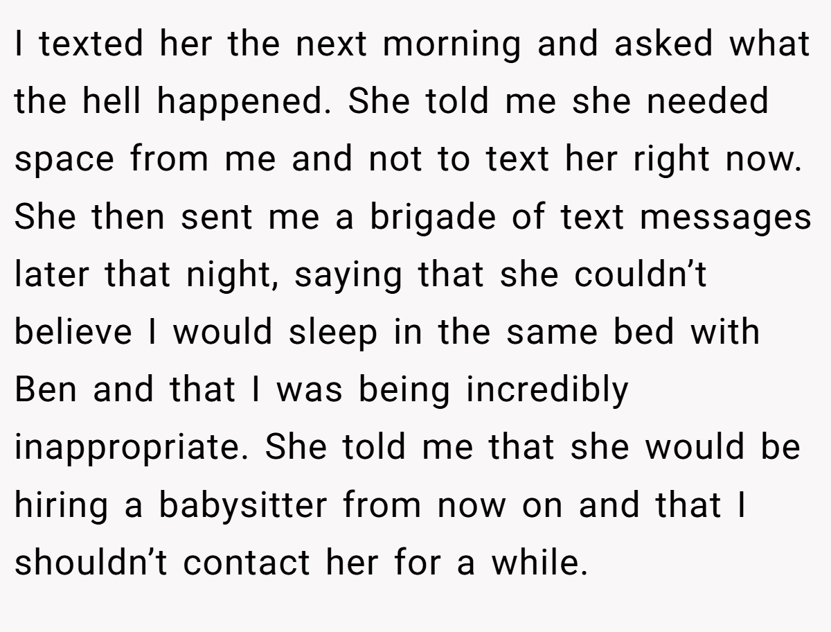I texted her the next morning and asked what the hell happened. She told me she needed space from me and not to text her right now. She then sent me a brigade of text messages later that night, saying that she couldn’t believe I would sleep in the same bed with Ben and that I was being incredibly inappropriate. She told me that she would be hiring a babysitter from now on and that I shouldn’t contact her for a while.