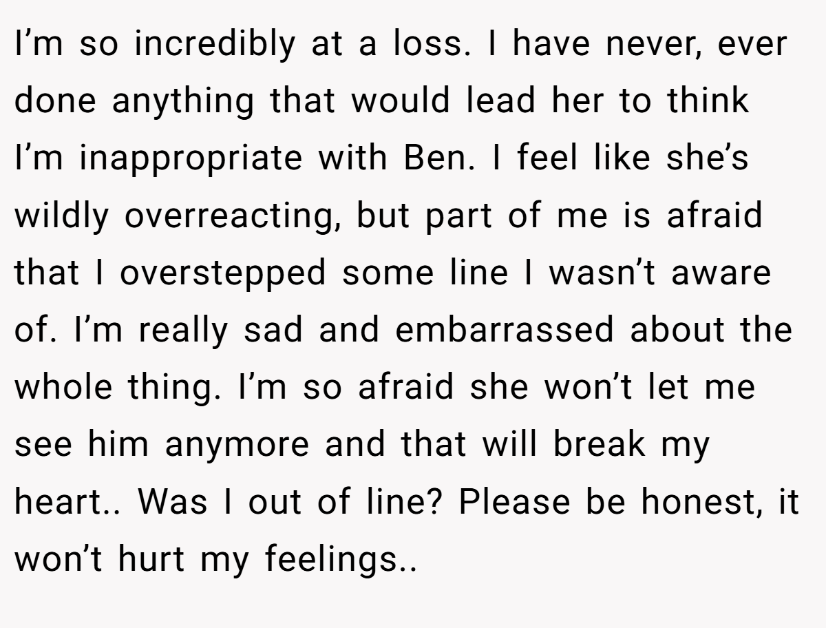 I’m so incredibly at a loss. I have never, ever done anything that would lead her to think I’m inappropriate with Ben. I feel like she’s wildly overreacting, but part of me is afraid that I overstepped some line I wasn’t aware of. I’m really sad and embarrassed about the whole thing. I’m so afraid she won’t let me see him anymore and that will break my heart.. Was I out of line? Please be honest, it won’t hurt my feelings..