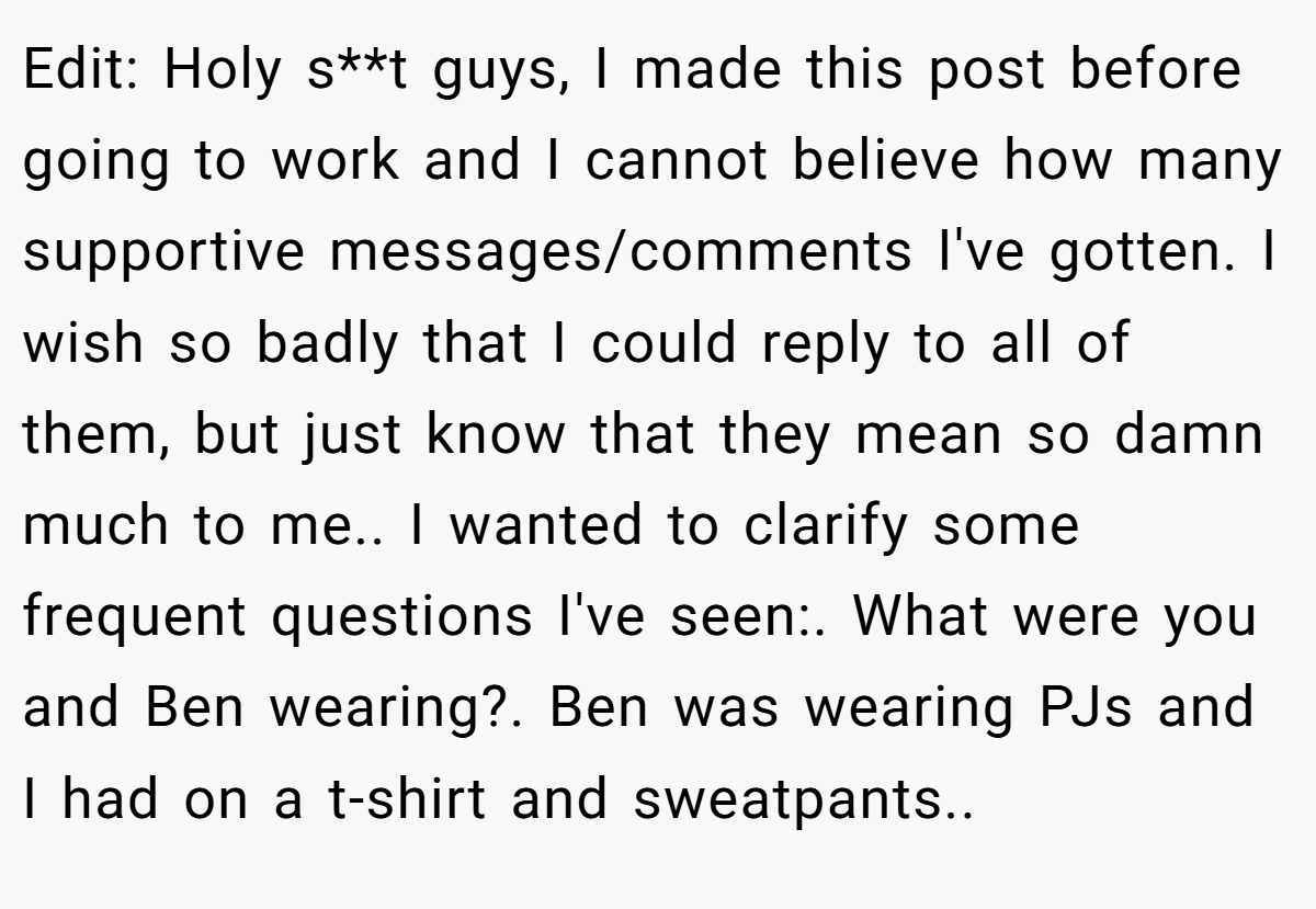 Edit: Holy s**t guys, I made this post before going to work and I cannot believe how many supportive messages/comments I've gotten. I wish so badly that I could reply to all of them, but just know that they mean so damn much to me.. I wanted to clarify some frequent questions I've seen:. What were you and Ben wearing?. Ben was wearing PJs and I had on a t-shirt and sweatpants..