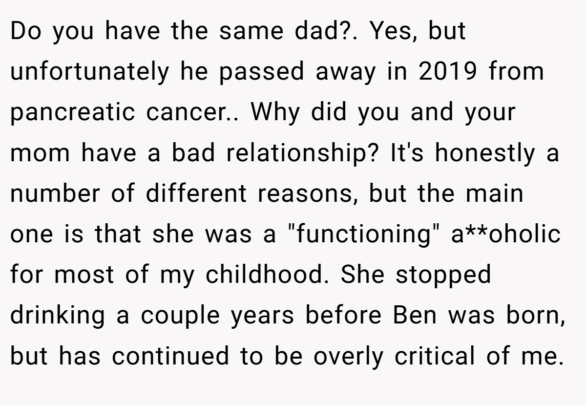 Do you have the same dad?. Yes, but unfortunately he passed away in 2019 from pancreatic cancer.. Why did you and your mom have a bad relationship? It's honestly a number of different reasons, but the main one is that she was a 