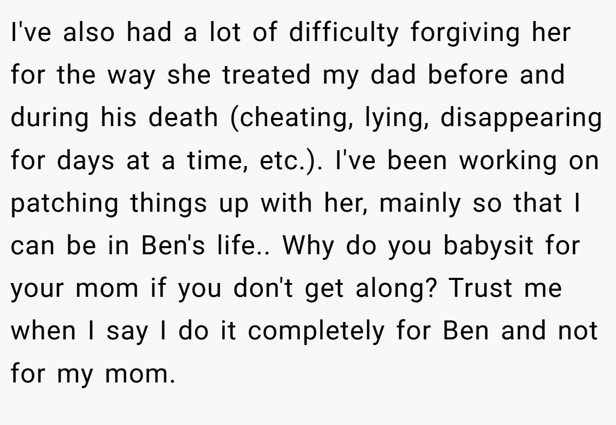I've also had a lot of difficulty forgiving her for the way she treated my dad before and during his death (cheating, lying, disappearing for days at a time, etc.). I've been working on patching things up with her, mainly so that I can be in Ben's life.. Why do you babysit for your mom if you don't get along? Trust me when I say I do it completely for Ben and not for my mom.
