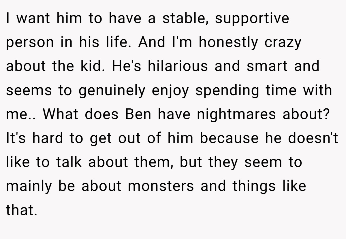 I want him to have a stable, supportive person in his life. And I'm honestly crazy about the kid. He's hilarious and smart and seems to genuinely enjoy spending time with me.. What does Ben have nightmares about? It's hard to get out of him because he doesn't like to talk about them, but they seem to mainly be about monsters and things like that.
