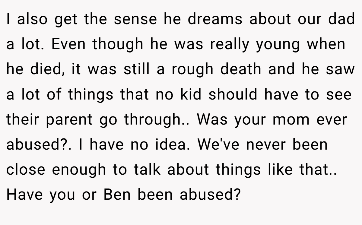 I also get the sense he dreams about our dad a lot. Even though he was really young when he died, it was still a rough death and he saw a lot of things that no kid should have to see their parent go through.. Was your mom ever abused?. I have no idea. We've never been close enough to talk about things like that.. Have you or Ben been abused?
