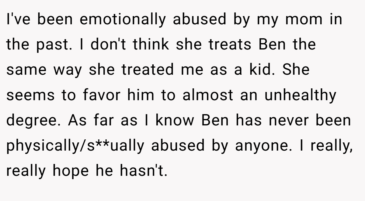 I've been emotionally abused by my mom in the past. I don't think she treats Ben the same way she treated me as a kid. She seems to favor him to almost an unhealthy degree. As far as I know Ben has never been physically/s**ually abused by anyone. I really, really hope he hasn't.