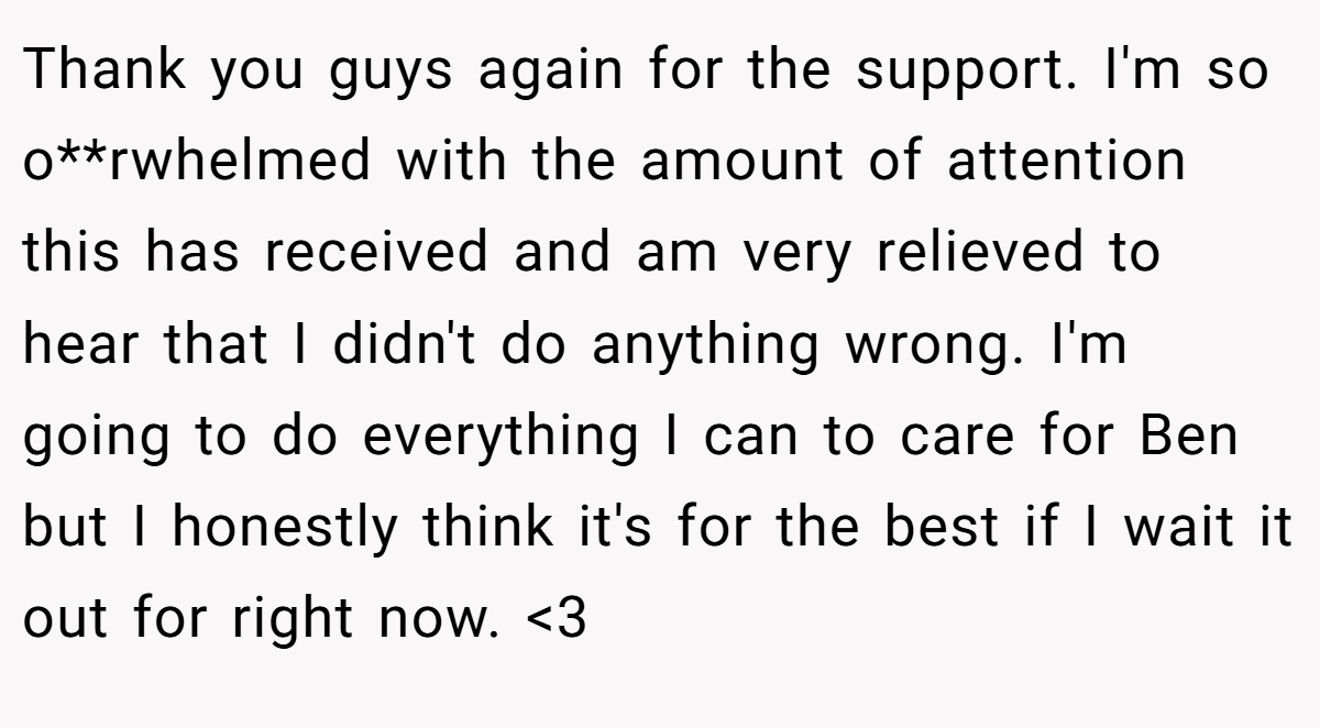 Thank you guys again for the support. I'm so o**rwhelmed with the amount of attention this has received and am very relieved to hear that I didn't do anything wrong. I'm going to do everything I can to care for Ben but I honestly think it's for the best if I wait it out for right now. <3