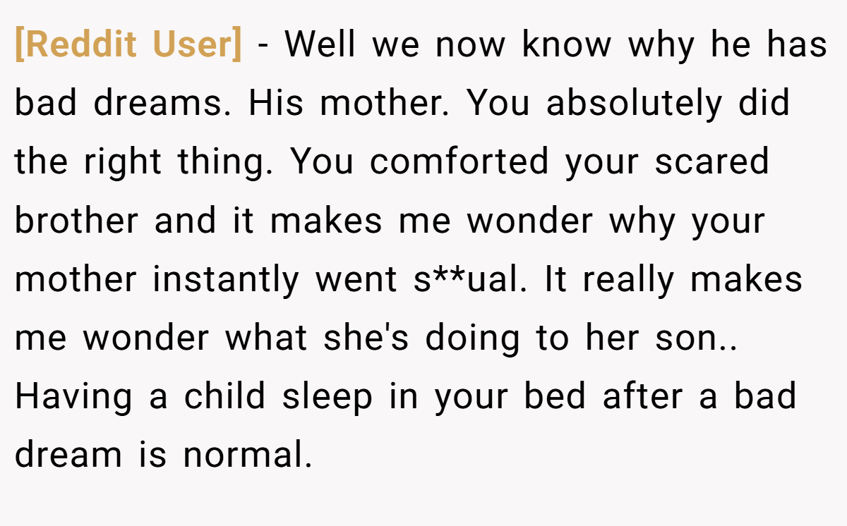 [Reddit User] − Well we now know why he has bad dreams. His mother. You absolutely did the right thing. You comforted your scared brother and it makes me wonder why your mother instantly went s**ual. It really makes me wonder what she's doing to her son.. Having a child sleep in your bed after a bad dream is normal.
