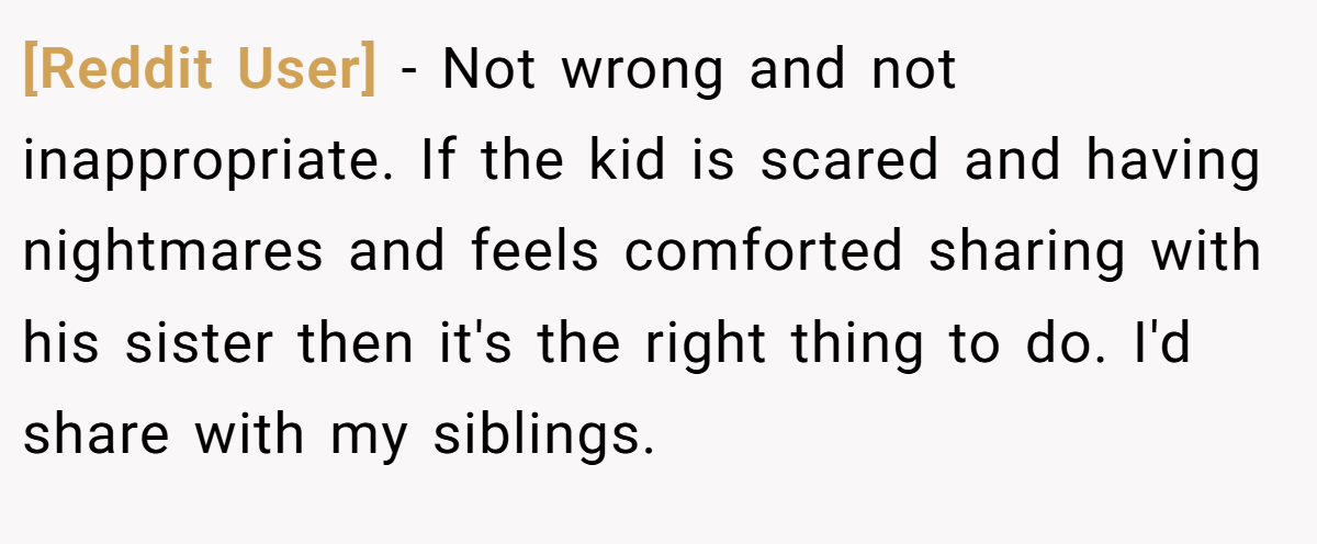 [Reddit User] − Not wrong and not inappropriate. If the kid is scared and having nightmares and feels comforted sharing with his sister then it's the right thing to do. I'd share with my siblings.