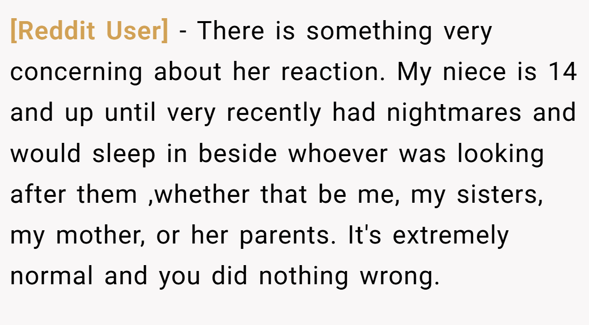 [Reddit User] − There is something very concerning about her reaction. My niece is 14 and up until very recently had nightmares and would sleep in beside whoever was looking after them ,whether that be me, my sisters, my mother, or her parents. It's extremely normal and you did nothing wrong.