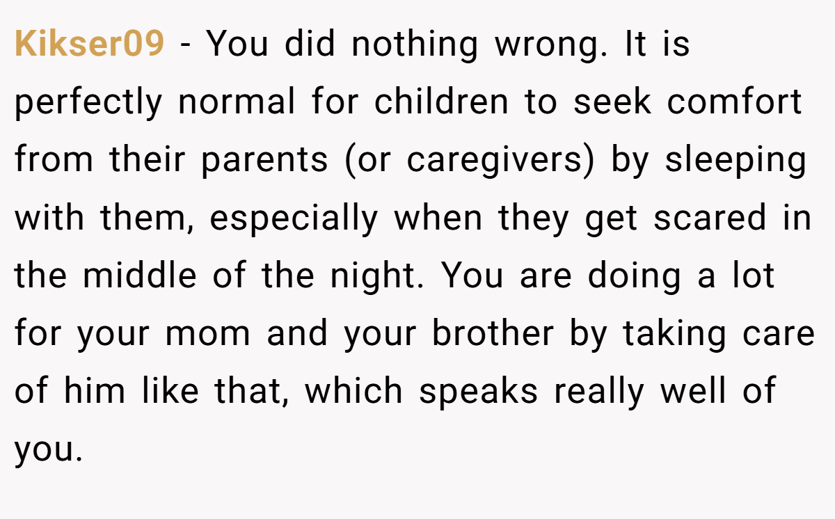Kikser09 − You did nothing wrong. It is perfectly normal for children to seek comfort from their parents (or caregivers) by sleeping with them, especially when they get scared in the middle of the night. You are doing a lot for your mom and your brother by taking care of him like that, which speaks really well of you.