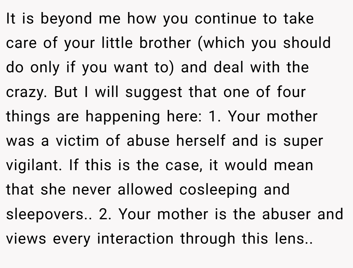 It is beyond me how you continue to take care of your little brother (which you should do only if you want to) and deal with the crazy. But I will suggest that one of four things are happening here: 1. Your mother was a victim of abuse herself and is super vigilant. If this is the case, it would mean that she never allowed cosleeping and sleepovers.. 2. Your mother is the abuser and views every interaction through this lens..