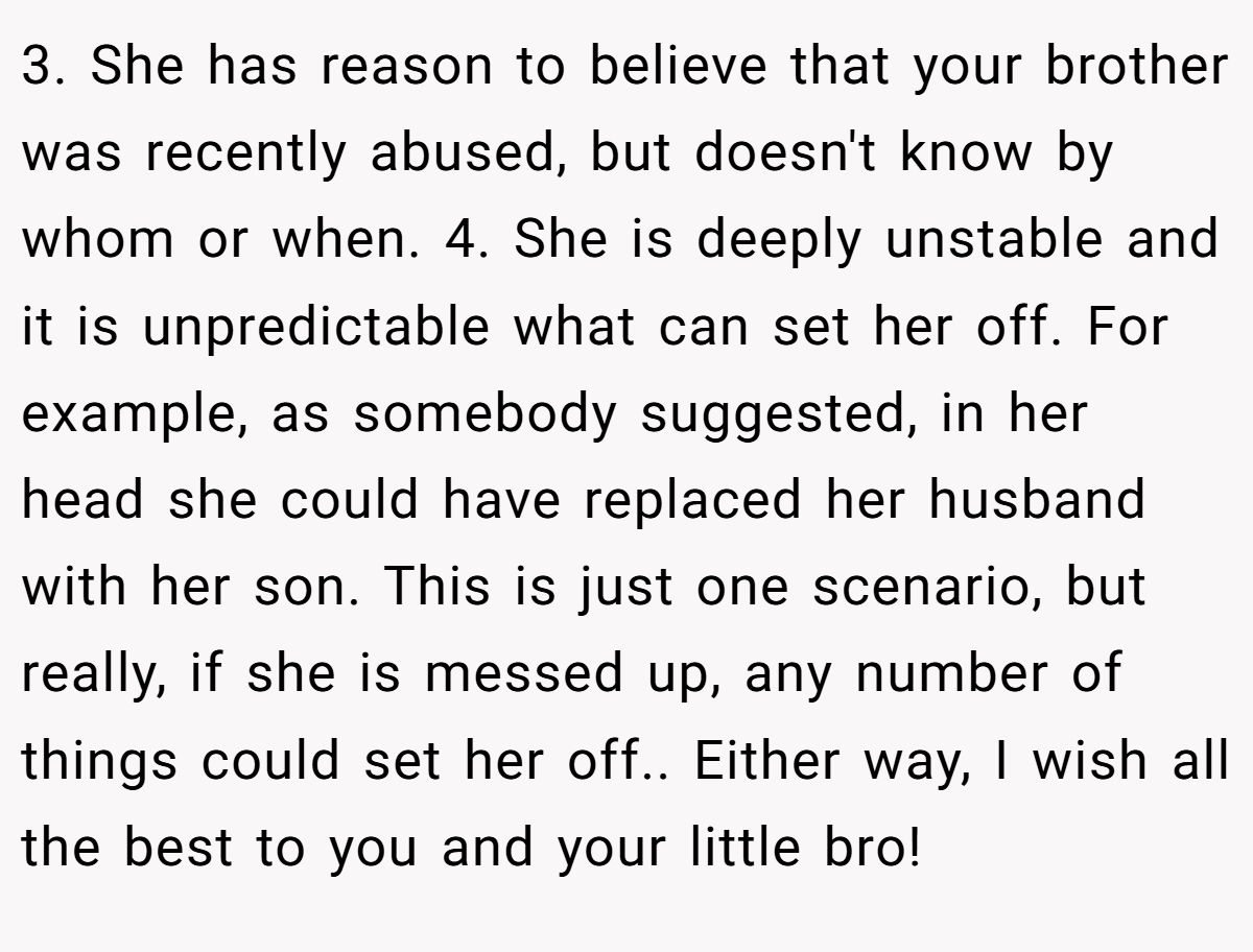3. She has reason to believe that your brother was recently abused, but doesn't know by whom or when. 4. She is deeply unstable and it is unpredictable what can set her off. For example, as somebody suggested, in her head she could have replaced her husband with her son. This is just one scenario, but really, if she is messed up, any number of things could set her off.. Either way, I wish all the best to you and your little bro!