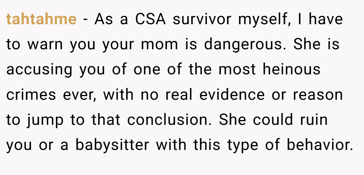 tahtahme − As a CSA survivor myself, I have to warn you your mom is dangerous. She is accusing you of one of the most heinous crimes ever, with no real evidence or reason to jump to that conclusion. She could ruin you or a babysitter with this type of behavior.