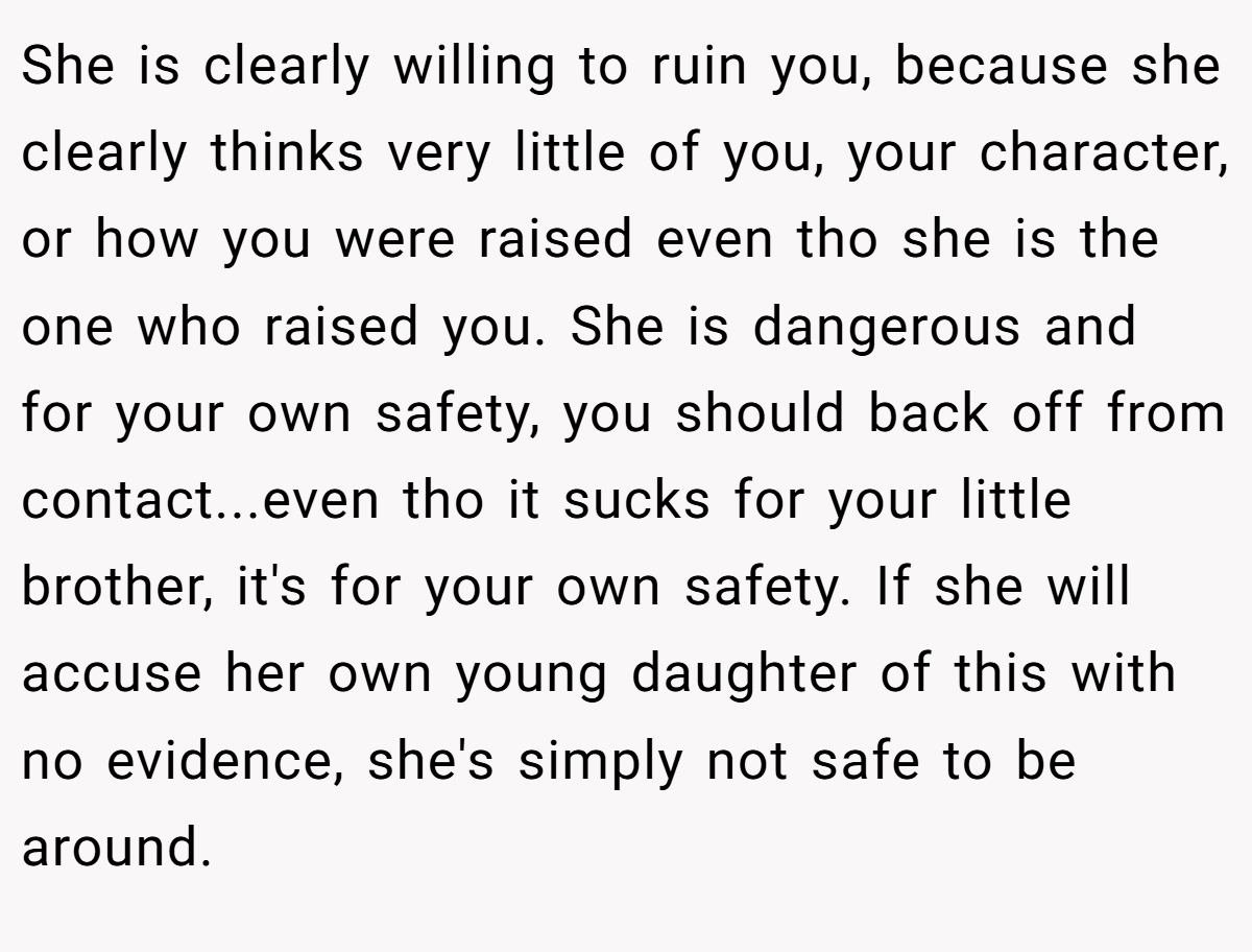 She is clearly willing to ruin you, because she clearly thinks very little of you, your character, or how you were raised even tho she is the one who raised you. She is dangerous and for your own safety, you should back off from contact...even tho it sucks for your little brother, it's for your own safety. If she will accuse her own young daughter of this with no evidence, she's simply not safe to be around.