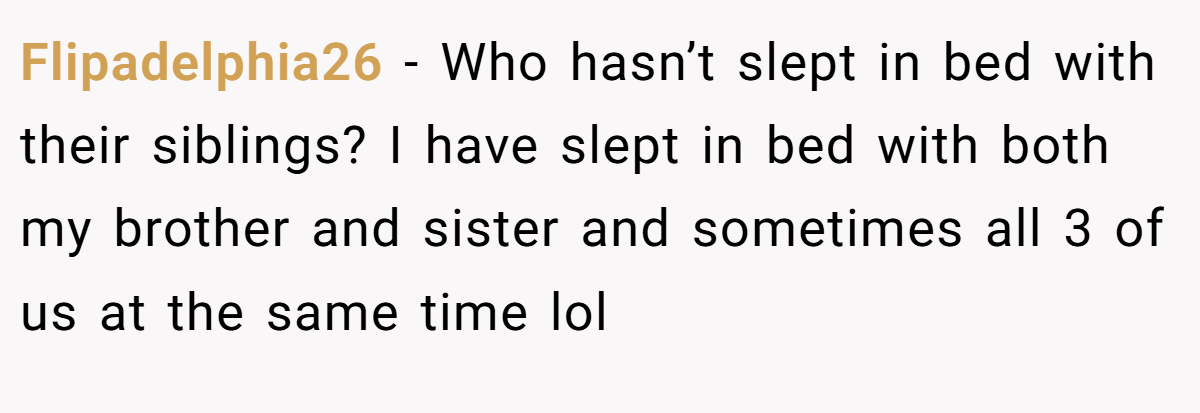 Flipadelphia26 − Who hasn’t slept in bed with their siblings? I have slept in bed with both my brother and sister and sometimes all 3 of us at the same time lol
