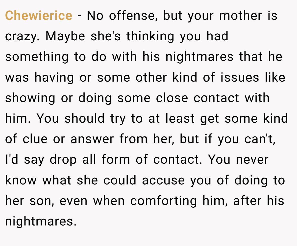 Chewierice − No offense, but your mother is crazy. Maybe she's thinking you had something to do with his nightmares that he was having or some other kind of issues like showing or doing some close contact with him. You should try to at least get some kind of clue or answer from her, but if you can't, I'd say drop all form of contact. You never know what she could accuse you of doing to her son, even when comforting him, after his nightmares.